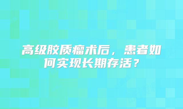 高级胶质瘤术后，患者如何实现长期存活？