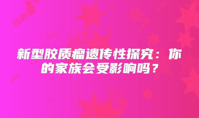 新型胶质瘤遗传性探究：你的家族会受影响吗？