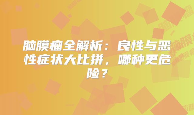 脑膜瘤全解析：良性与恶性症状大比拼，哪种更危险？