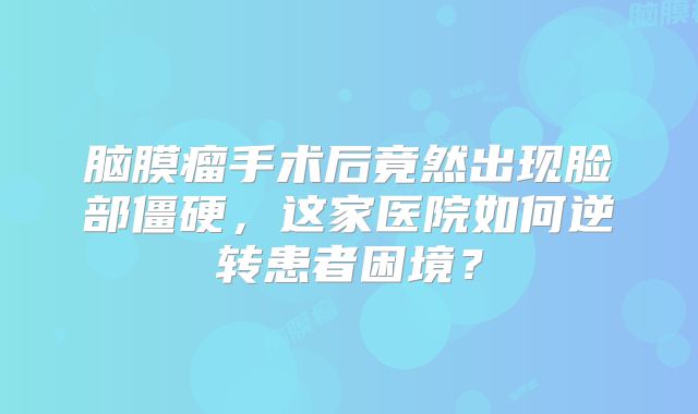 脑膜瘤手术后竟然出现脸部僵硬，这家医院如何逆转患者困境？