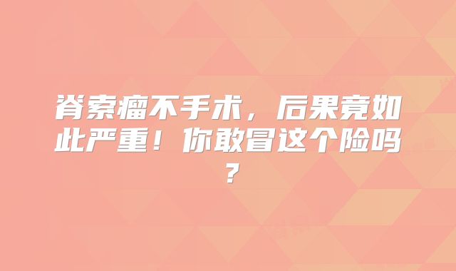 脊索瘤不手术，后果竟如此严重！你敢冒这个险吗？