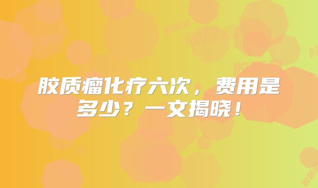 胶质瘤化疗六次，费用是多少？一文揭晓！