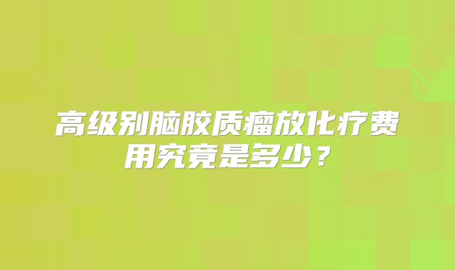 高级别脑胶质瘤放化疗费用究竟是多少？