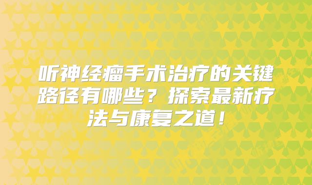 听神经瘤手术治疗的关键路径有哪些？探索最新疗法与康复之道！