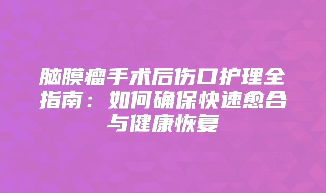 脑膜瘤手术后伤口护理全指南：如何确保快速愈合与健康恢复