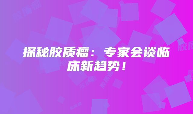 探秘胶质瘤：专家会谈临床新趋势！