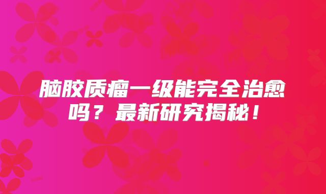 脑胶质瘤一级能完全治愈吗？最新研究揭秘！
