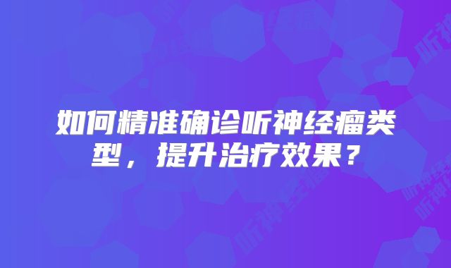 如何精准确诊听神经瘤类型，提升治疗效果？