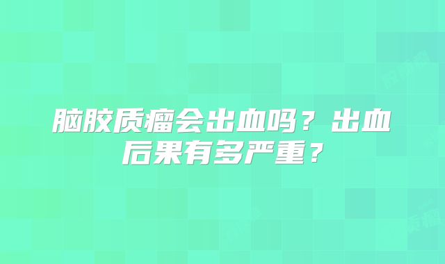 脑胶质瘤会出血吗？出血后果有多严重？