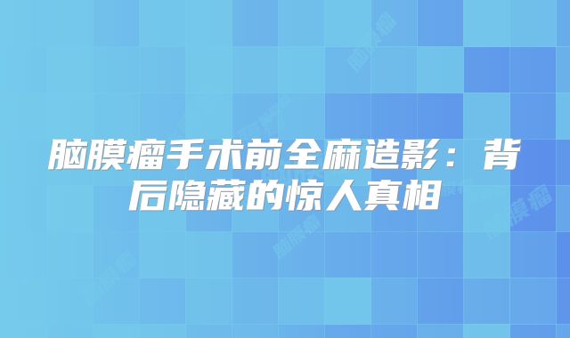 脑膜瘤手术前全麻造影：背后隐藏的惊人真相