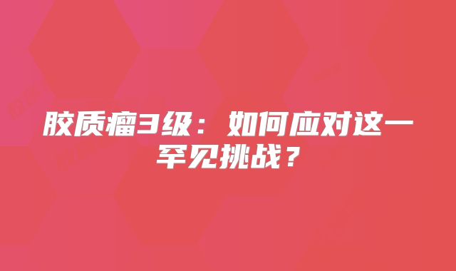 胶质瘤3级：如何应对这一罕见挑战？