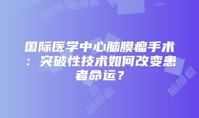 国际医学中心脑膜瘤手术：突破性技术如何改变患者命运？