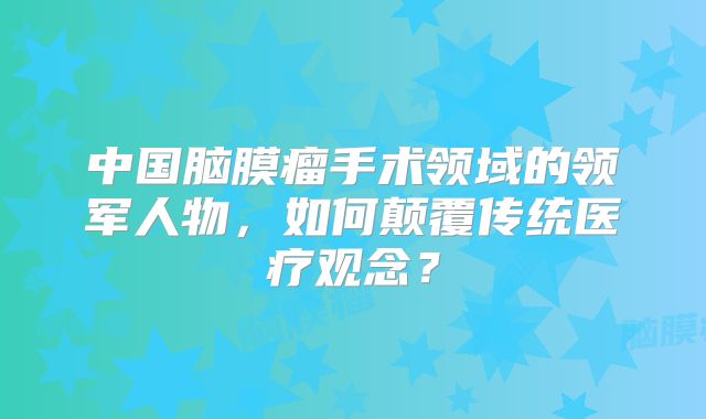 中国脑膜瘤手术领域的领军人物，如何颠覆传统医疗观念？