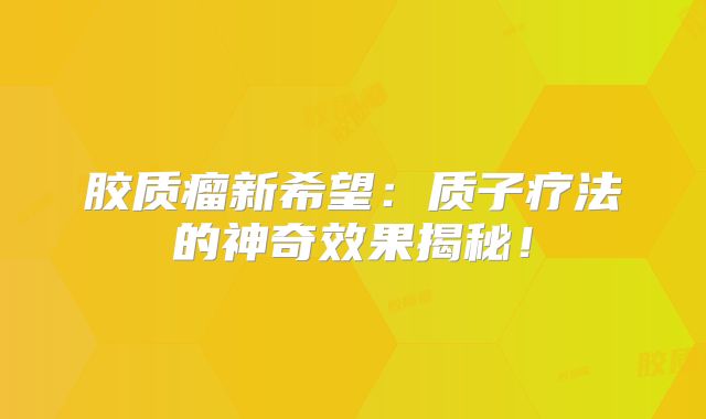 胶质瘤新希望：质子疗法的神奇效果揭秘！