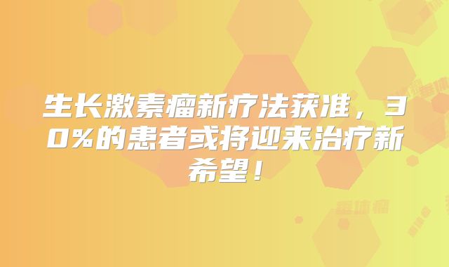 生长激素瘤新疗法获准，30%的患者或将迎来治疗新希望！