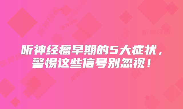 听神经瘤早期的5大症状，警惕这些信号别忽视！