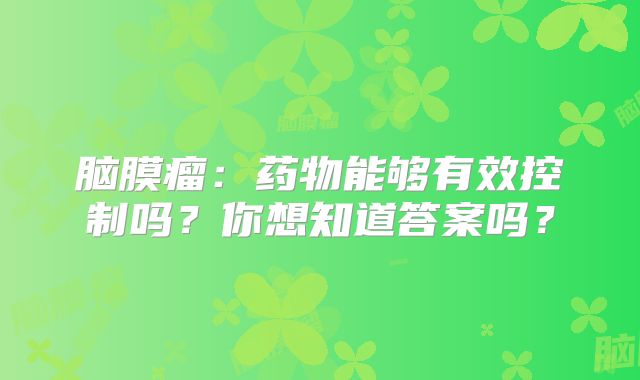 脑膜瘤：药物能够有效控制吗？你想知道答案吗？