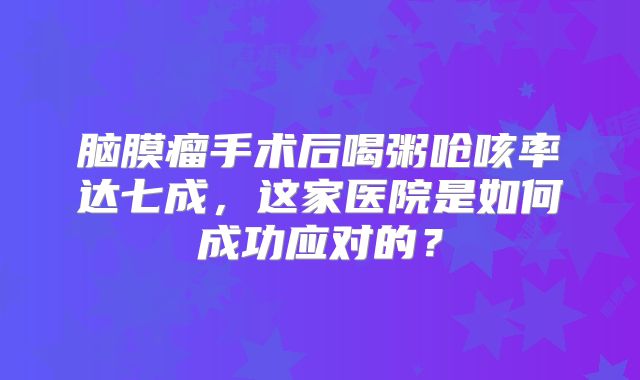 脑膜瘤手术后喝粥呛咳率达七成，这家医院是如何成功应对的？