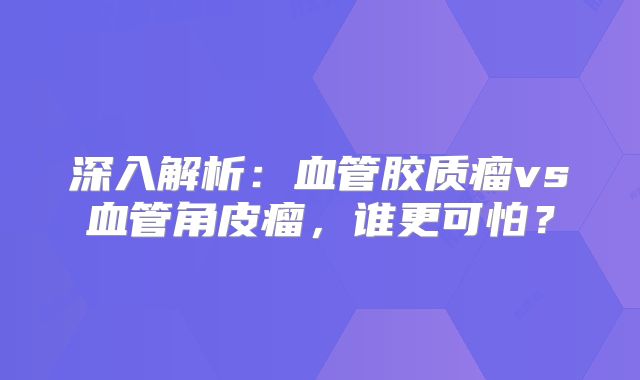 深入解析：血管胶质瘤vs血管角皮瘤，谁更可怕？