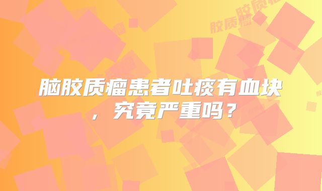 脑胶质瘤患者吐痰有血块，究竟严重吗？