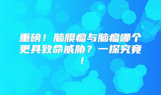 重磅！脑膜瘤与脑瘤哪个更具致命威胁？一探究竟！