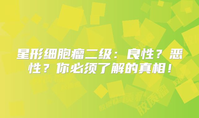 星形细胞瘤二级：良性？恶性？你必须了解的真相！