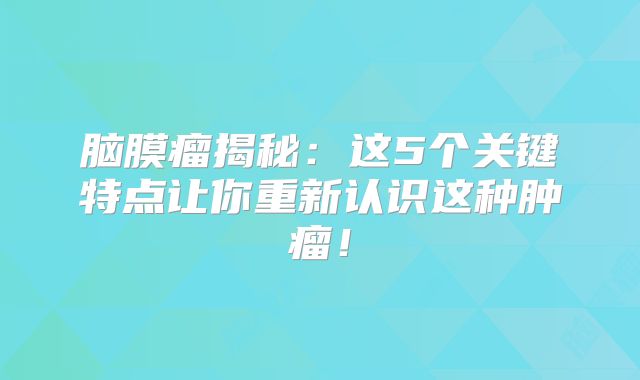脑膜瘤揭秘：这5个关键特点让你重新认识这种肿瘤！