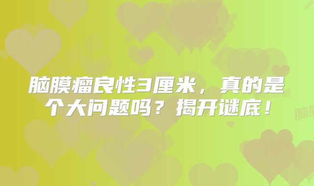 脑膜瘤良性3厘米，真的是个大问题吗？揭开谜底！