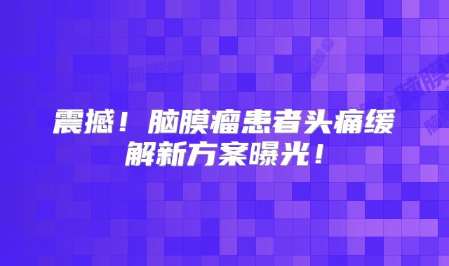 震撼！脑膜瘤患者头痛缓解新方案曝光！