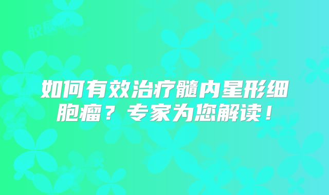 如何有效治疗髓内星形细胞瘤？专家为您解读！