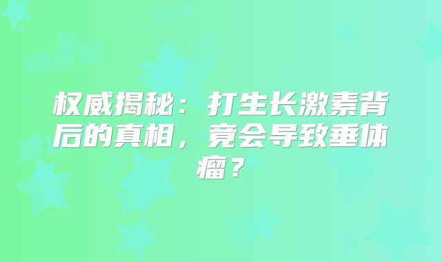 权威揭秘：打生长激素背后的真相，竟会导致垂体瘤？