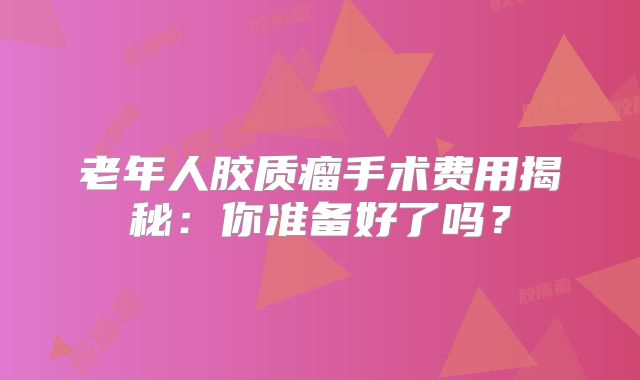 老年人胶质瘤手术费用揭秘：你准备好了吗？