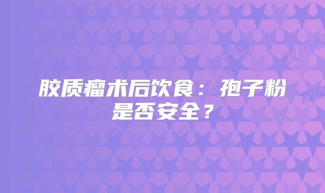胶质瘤术后饮食：孢子粉是否安全？