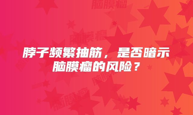 脖子频繁抽筋，是否暗示脑膜瘤的风险？