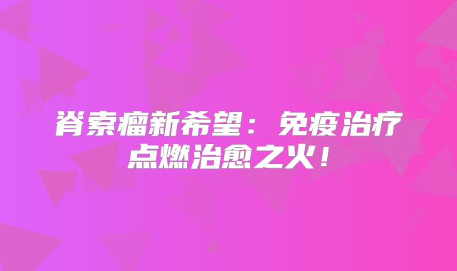 脊索瘤新希望：免疫治疗点燃治愈之火！