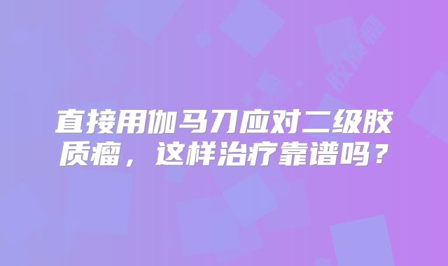 直接用伽马刀应对二级胶质瘤，这样治疗靠谱吗？