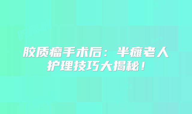 胶质瘤手术后：半瘫老人护理技巧大揭秘！