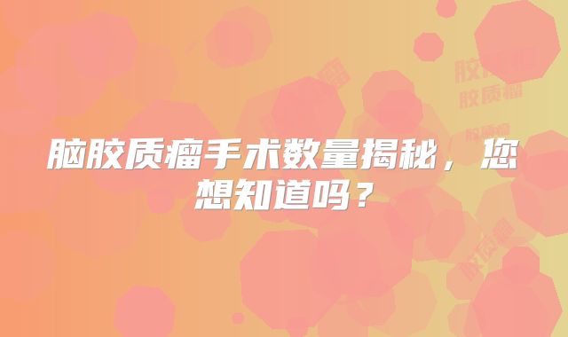 脑胶质瘤手术数量揭秘，您想知道吗？