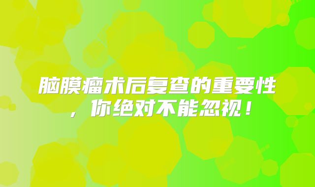 脑膜瘤术后复查的重要性，你绝对不能忽视！