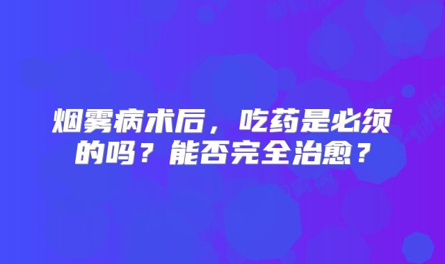烟雾病术后，吃药是必须的吗？能否完全治愈？