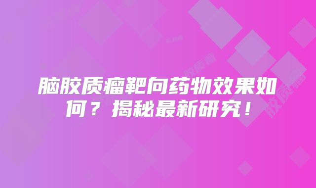 脑胶质瘤靶向药物效果如何？揭秘最新研究！