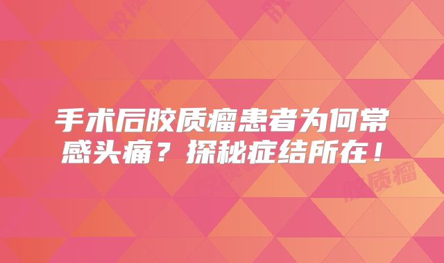 手术后胶质瘤患者为何常感头痛？探秘症结所在！