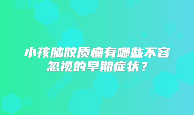 小孩脑胶质瘤有哪些不容忽视的早期症状？