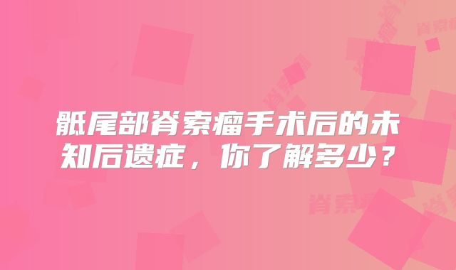 骶尾部脊索瘤手术后的未知后遗症，你了解多少？
