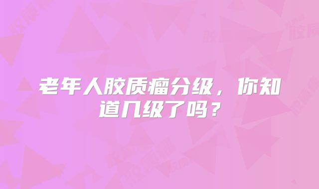 老年人胶质瘤分级，你知道几级了吗？