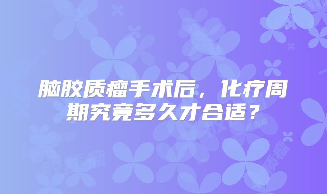 脑胶质瘤手术后，化疗周期究竟多久才合适？