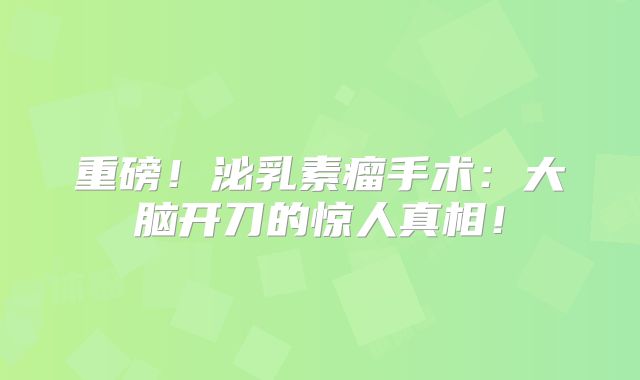 重磅！泌乳素瘤手术：大脑开刀的惊人真相！