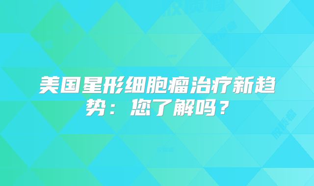 美国星形细胞瘤治疗新趋势：您了解吗？