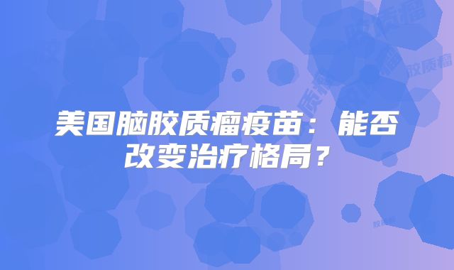 美国脑胶质瘤疫苗：能否改变治疗格局？