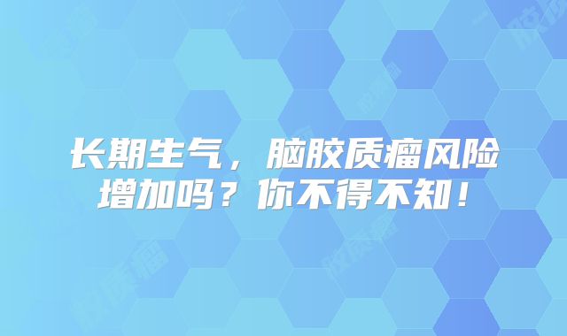 长期生气，脑胶质瘤风险增加吗？你不得不知！